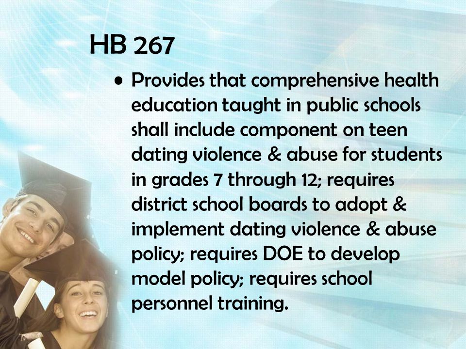 HB 267 Provides that comprehensive health education taught in public schools shall include component on teen dating violence & abuse for students in grades 7 through 12; requires district school boards to adopt & implement dating violence & abuse policy; requires DOE to develop model policy; requires school personnel training.