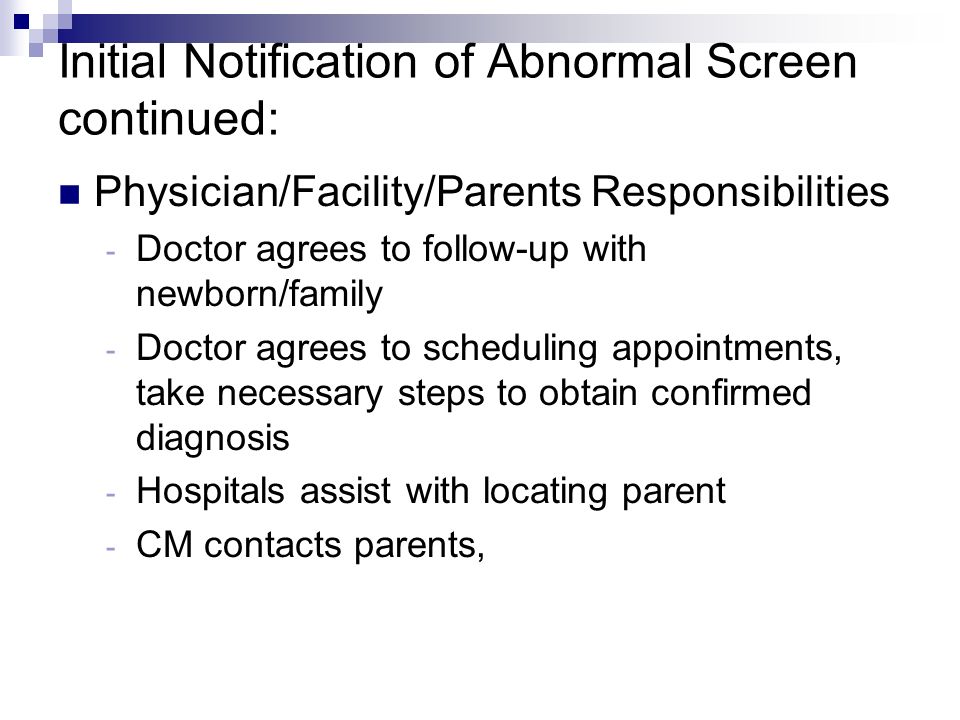 Initial Notification of Abnormal Screen continued: Physician/Facility/Parents Responsibilities - Doctor agrees to follow-up with newborn/family - Doctor agrees to scheduling appointments, take necessary steps to obtain confirmed diagnosis - Hospitals assist with locating parent - CM contacts parents,