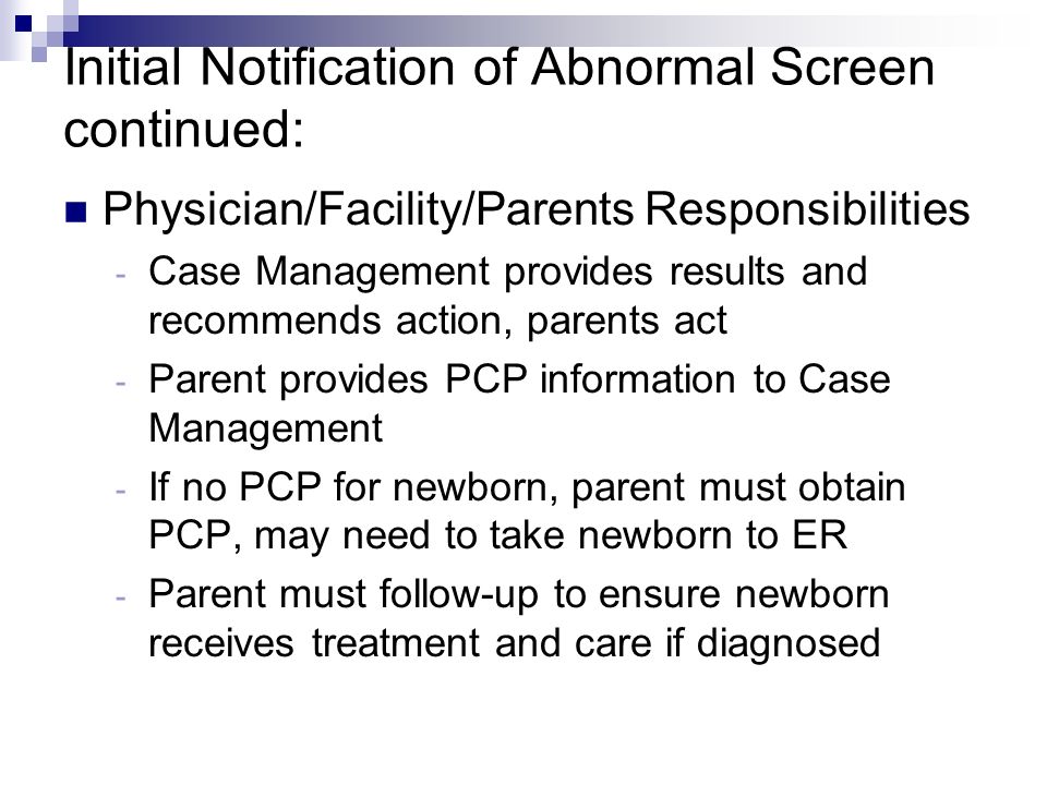 Initial Notification of Abnormal Screen continued: Physician/Facility/Parents Responsibilities - Case Management provides results and recommends action, parents act - Parent provides PCP information to Case Management - If no PCP for newborn, parent must obtain PCP, may need to take newborn to ER - Parent must follow-up to ensure newborn receives treatment and care if diagnosed