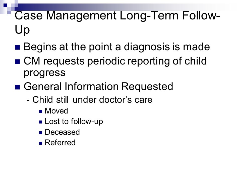 Case Management Long-Term Follow- Up Begins at the point a diagnosis is made CM requests periodic reporting of child progress General Information Requested - Child still under doctors care Moved Lost to follow-up Deceased Referred
