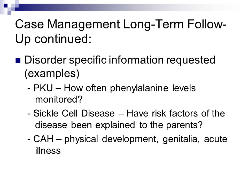 Case Management Long-Term Follow- Up continued: Disorder specific information requested (examples) - PKU – How often phenylalanine levels monitored.