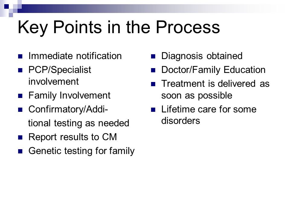 Key Points in the Process Immediate notification PCP/Specialist involvement Family Involvement Confirmatory/Addi- tional testing as needed Report results to CM Genetic testing for family Diagnosis obtained Doctor/Family Education Treatment is delivered as soon as possible Lifetime care for some disorders