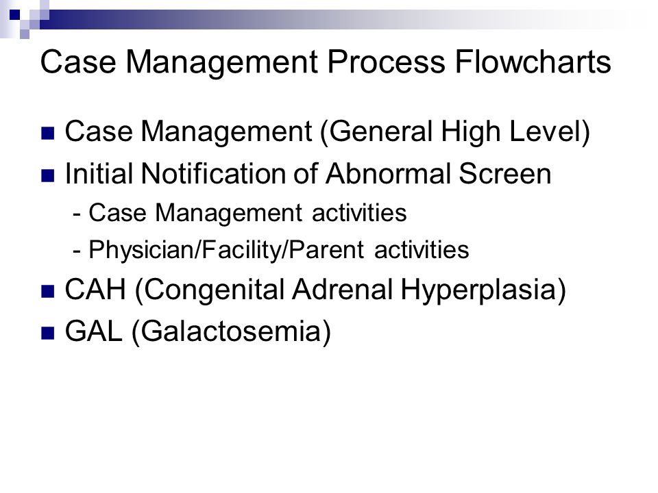 Case Management Process Flowcharts Case Management (General High Level) Initial Notification of Abnormal Screen - Case Management activities - Physician/Facility/Parent activities CAH (Congenital Adrenal Hyperplasia) GAL (Galactosemia)