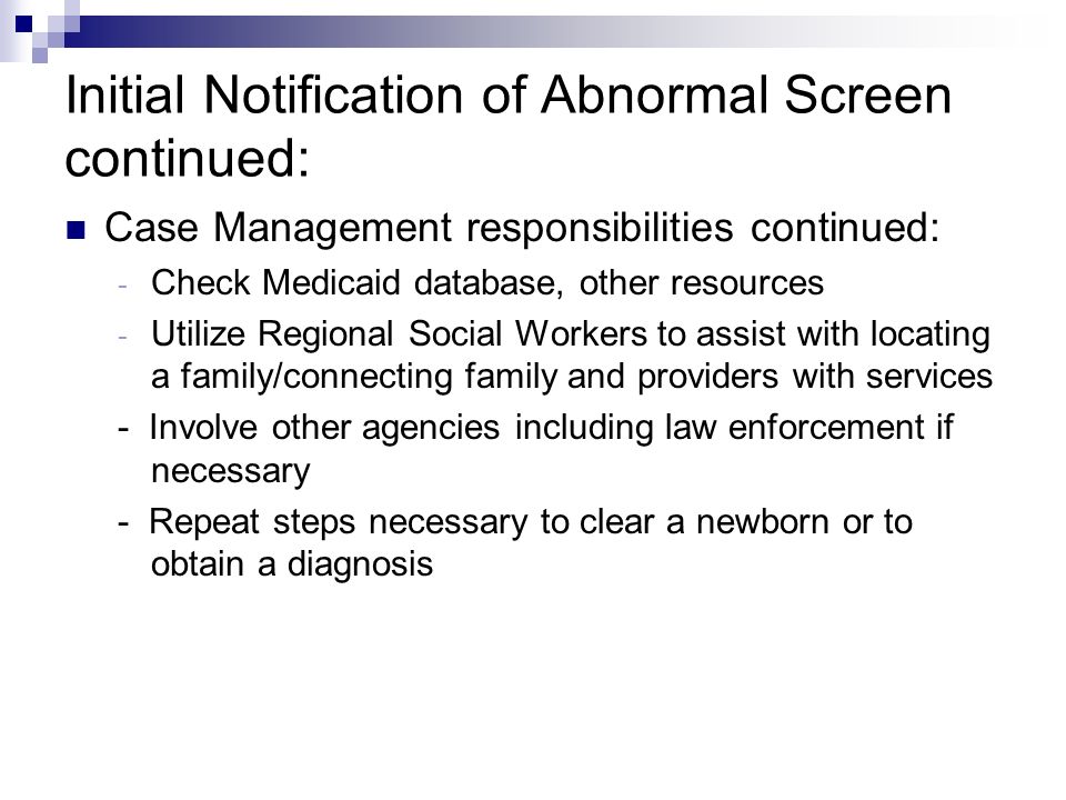 Initial Notification of Abnormal Screen continued: Case Management responsibilities continued: - Check Medicaid database, other resources - Utilize Regional Social Workers to assist with locating a family/connecting family and providers with services - Involve other agencies including law enforcement if necessary - Repeat steps necessary to clear a newborn or to obtain a diagnosis
