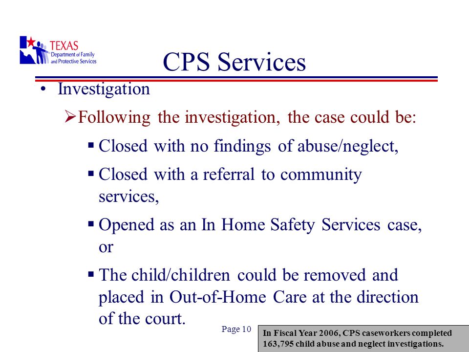Page 10 CPS Services Investigation Following the investigation, the case could be: Closed with no findings of abuse/neglect, Closed with a referral to community services, Opened as an In Home Safety Services case, or The child/children could be removed and placed in Out-of-Home Care at the direction of the court.