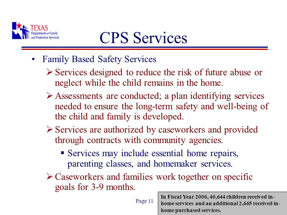 Page 11 CPS Services Family Based Safety Services Services designed to reduce the risk of future abuse or neglect while the child remains in the home.
