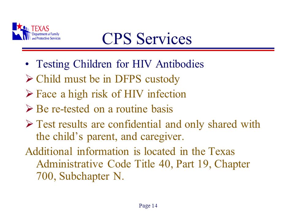 Page 14 Testing Children for HIV Antibodies Child must be in DFPS custody Face a high risk of HIV infection Be re-tested on a routine basis Test results are confidential and only shared with the childs parent, and caregiver.