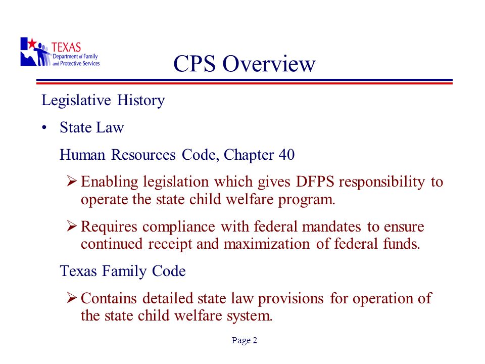 Page 2 CPS Overview Legislative History State Law Human Resources Code, Chapter 40 Enabling legislation which gives DFPS responsibility to operate the state child welfare program.
