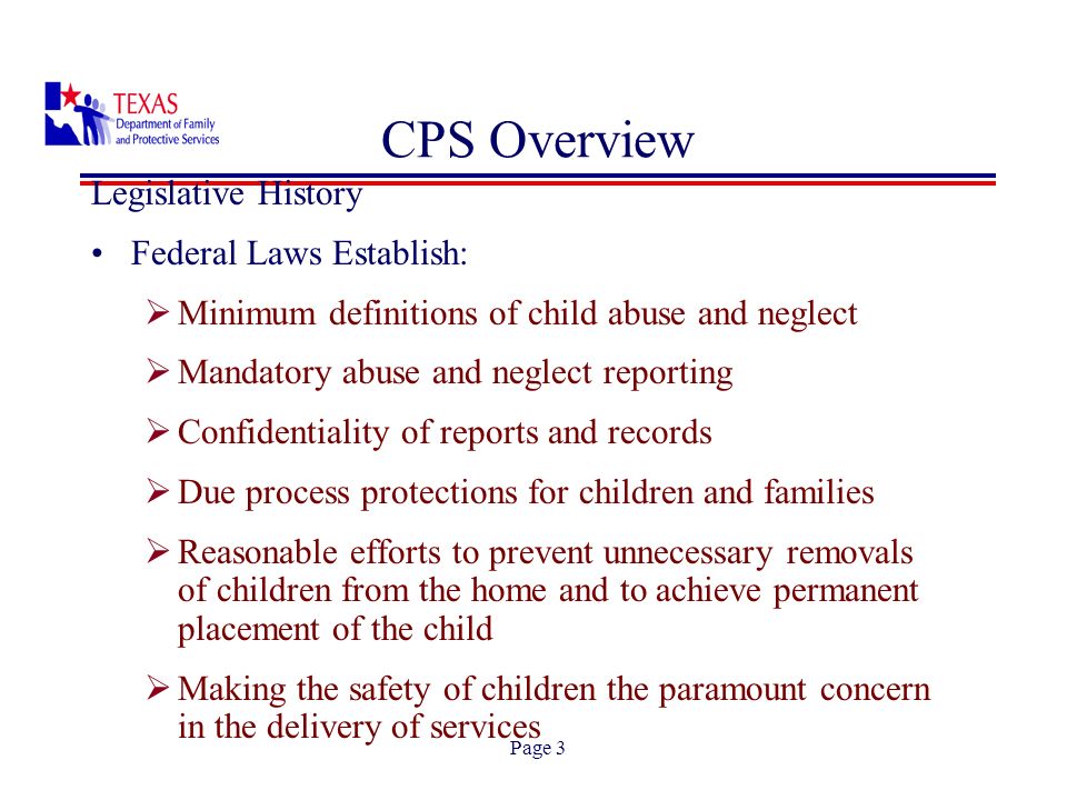 Page 3 CPS Overview Legislative History Federal Laws Establish: Minimum definitions of child abuse and neglect Mandatory abuse and neglect reporting Confidentiality of reports and records Due process protections for children and families Reasonable efforts to prevent unnecessary removals of children from the home and to achieve permanent placement of the child Making the safety of children the paramount concern in the delivery of services