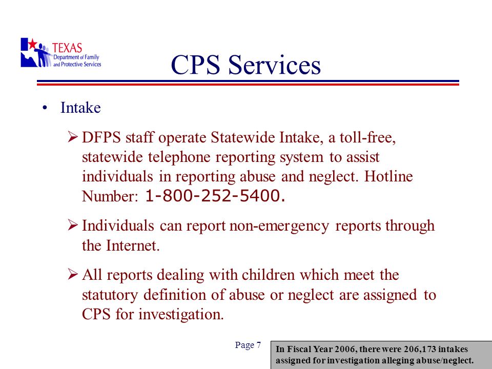 Page 7 CPS Services Intake DFPS staff operate Statewide Intake, a toll-free, statewide telephone reporting system to assist individuals in reporting abuse and neglect.