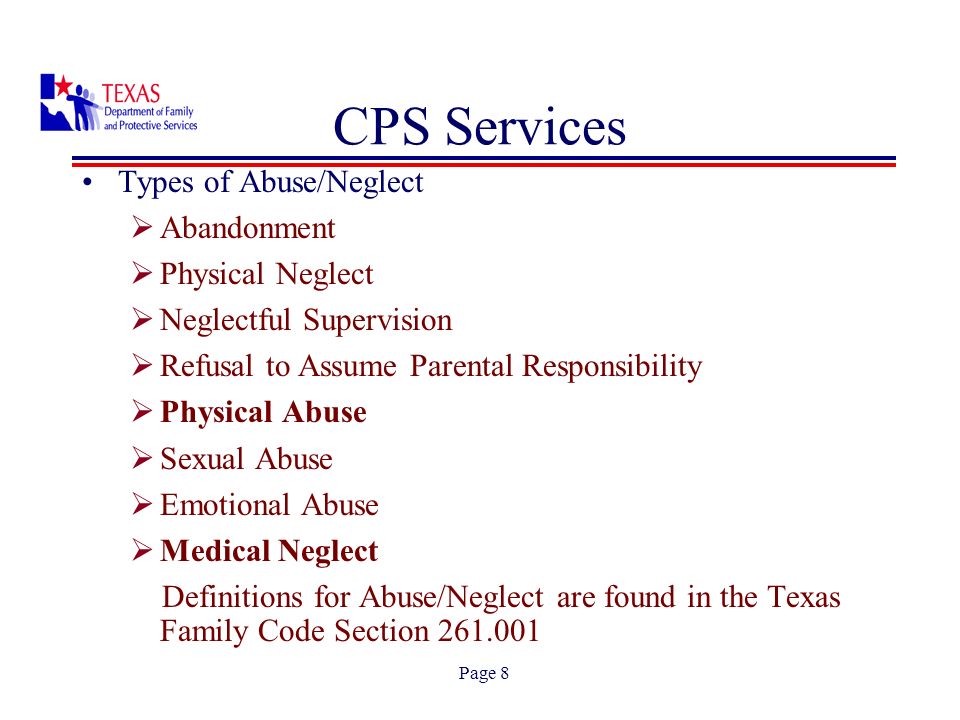 Page 8 Types of Abuse/Neglect Abandonment Physical Neglect Neglectful Supervision Refusal to Assume Parental Responsibility Physical Abuse Sexual Abuse Emotional Abuse Medical Neglect Definitions for Abuse/Neglect are found in the Texas Family Code Section CPS Services