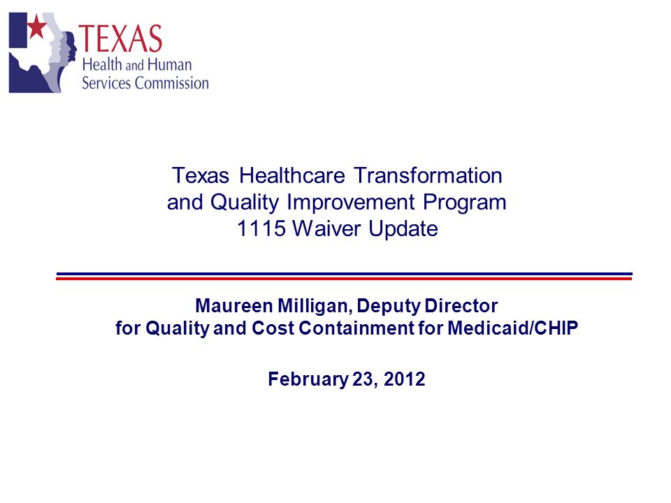 Texas Healthcare Transformation and Quality Improvement Program 1115 Waiver Update Maureen Milligan, Deputy Director for Quality and Cost Containment for Medicaid/CHIP February 23, 2012