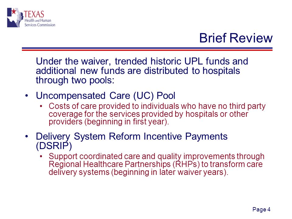Page 4 Brief Review Under the waiver, trended historic UPL funds and additional new funds are distributed to hospitals through two pools: Uncompensated Care (UC) Pool Costs of care provided to individuals who have no third party coverage for the services provided by hospitals or other providers (beginning in first year).