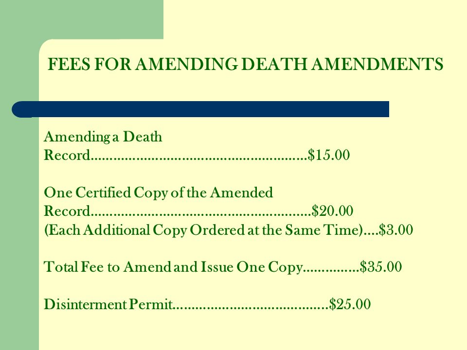 FEES FOR AMENDING DEATH AMENDMENTS Amending a Death Record…………………………………………………$15.00 One Certified Copy of the Amended Record……………………………………………....…$20.00 (Each Additional Copy Ordered at the Same Time)....$3.00 Total Fee to Amend and Issue One Copy……………$35.00 Disinterment Permit…………………………………..$25.00