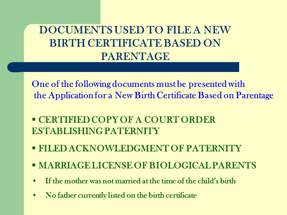 DOCUMENTS USED TO FILE A NEW BIRTH CERTIFICATE BASED ON PARENTAGE CERTIFIED COPY OF A COURT ORDER ESTABLISHING PATERNITY FILED ACKNOWLEDGMENT OF PATERNITY MARRIAGE LICENSE OF BIOLOGICAL PARENTS If the mother was not married at the time of the childs birth No father currently listed on the birth certificate One of the following documents must be presented with the Application for a New Birth Certificate Based on Parentage