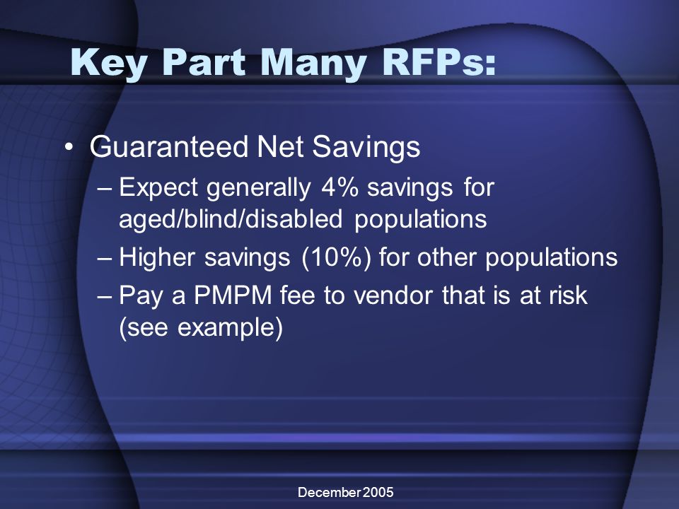 December 2005 Key Part Many RFPs: Guaranteed Net Savings –Expect generally 4% savings for aged/blind/disabled populations –Higher savings (10%) for other populations –Pay a PMPM fee to vendor that is at risk (see example)