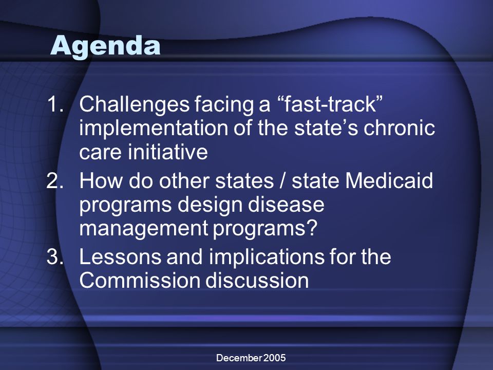 December 2005 Agenda 1.Challenges facing a fast-track implementation of the states chronic care initiative 2.How do other states / state Medicaid programs design disease management programs.