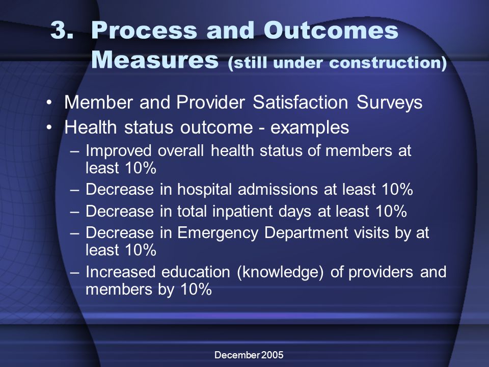 December Process and Outcomes Measures (still under construction) Member and Provider Satisfaction Surveys Health status outcome - examples –Improved overall health status of members at least 10% –Decrease in hospital admissions at least 10% –Decrease in total inpatient days at least 10% –Decrease in Emergency Department visits by at least 10% –Increased education (knowledge) of providers and members by 10%