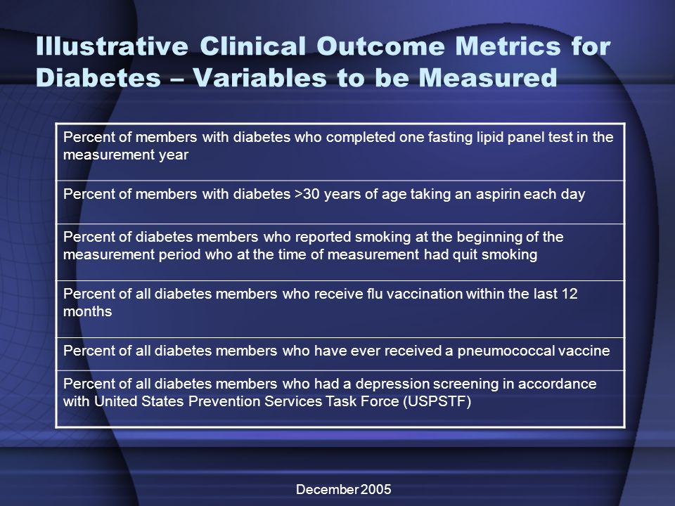 December 2005 Illustrative Clinical Outcome Metrics for Diabetes – Variables to be Measured Percent of members with diabetes who completed one fasting lipid panel test in the measurement year Percent of members with diabetes >30 years of age taking an aspirin each day Percent of diabetes members who reported smoking at the beginning of the measurement period who at the time of measurement had quit smoking Percent of all diabetes members who receive flu vaccination within the last 12 months Percent of all diabetes members who have ever received a pneumococcal vaccine Percent of all diabetes members who had a depression screening in accordance with United States Prevention Services Task Force (USPSTF)