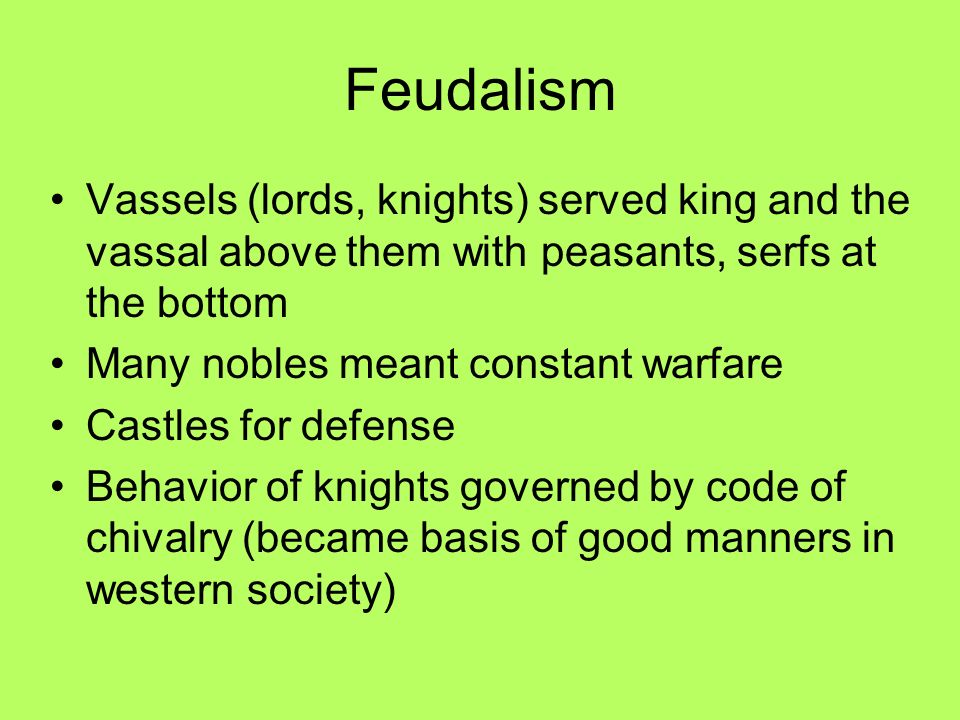 Feudalism Vassels (lords, knights) served king and the vassal above them with peasants, serfs at the bottom Many nobles meant constant warfare Castles for defense Behavior of knights governed by code of chivalry (became basis of good manners in western society)