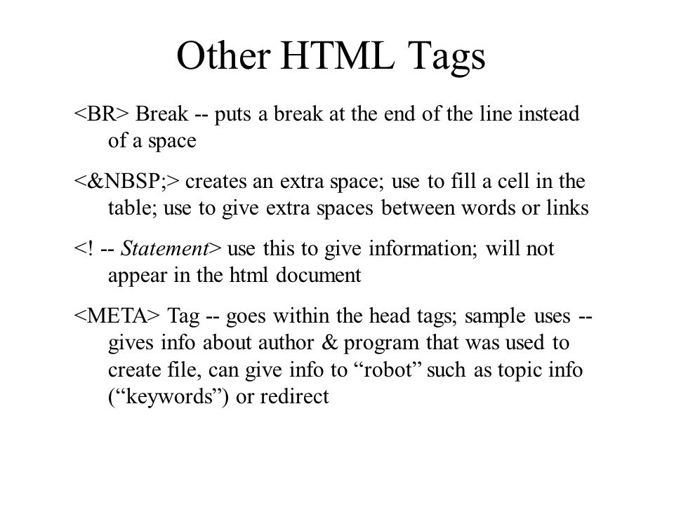 Other HTML Tags Break -- puts a break at the end of the line instead of a space creates an extra space; use to fill a cell in the table; use to give extra spaces between words or links use this to give information; will not appear in the html document Tag -- goes within the head tags; sample uses -- gives info about author & program that was used to create file, can give info to robot such as topic info (keywords) or redirect
