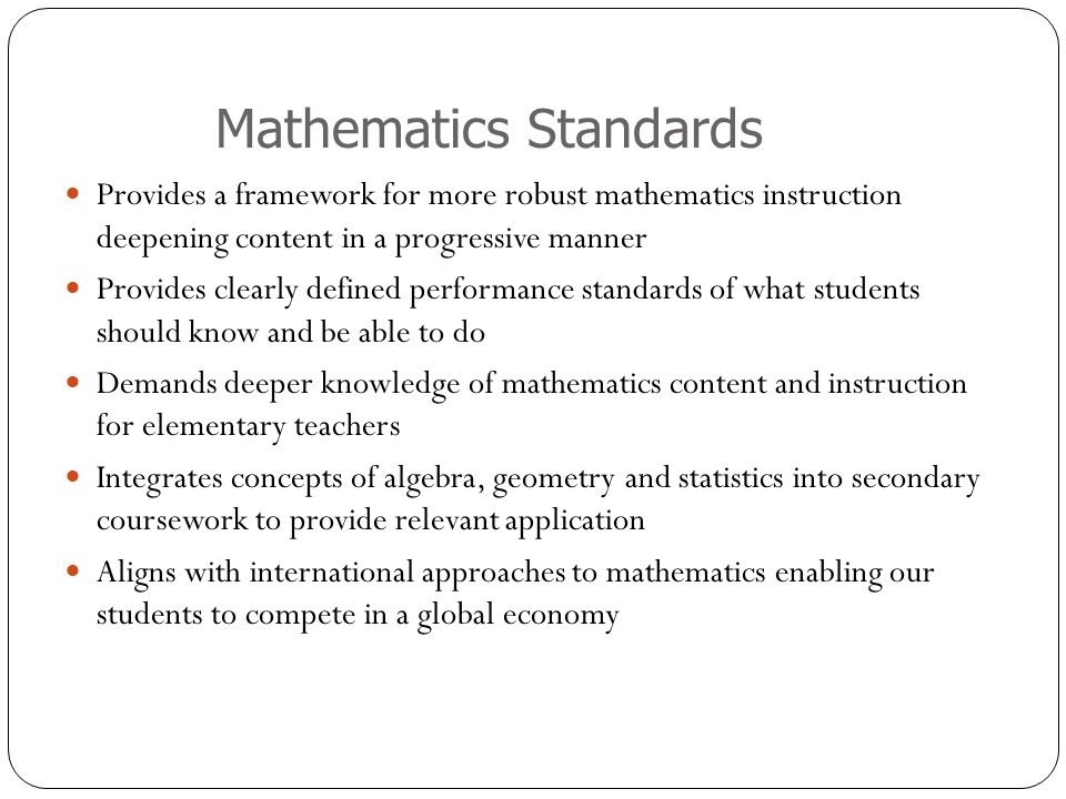 Mathematics Standards Provides a framework for more robust mathematics instruction deepening content in a progressive manner Provides clearly defined performance standards of what students should know and be able to do Demands deeper knowledge of mathematics content and instruction for elementary teachers Integrates concepts of algebra, geometry and statistics into secondary coursework to provide relevant application Aligns with international approaches to mathematics enabling our students to compete in a global economy