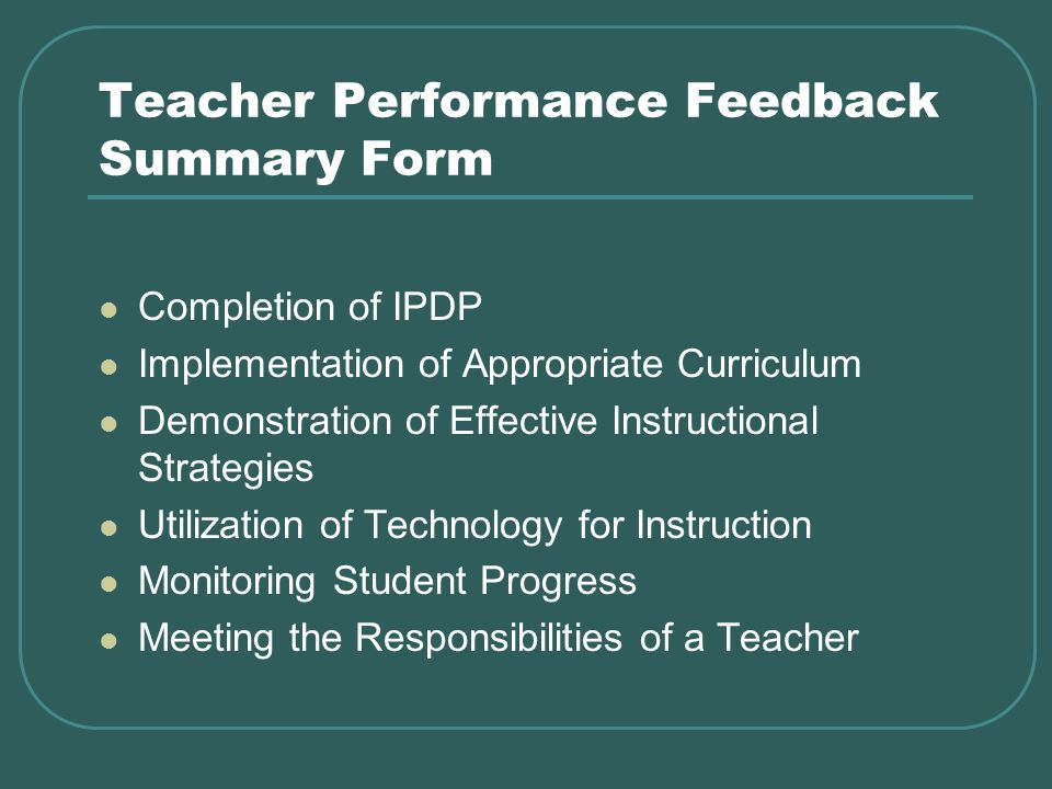 Teacher Performance Feedback Summary Form Completion of IPDP Implementation of Appropriate Curriculum Demonstration of Effective Instructional Strategies Utilization of Technology for Instruction Monitoring Student Progress Meeting the Responsibilities of a Teacher