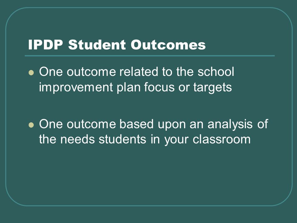 IPDP Student Outcomes One outcome related to the school improvement plan focus or targets One outcome based upon an analysis of the needs students in your classroom