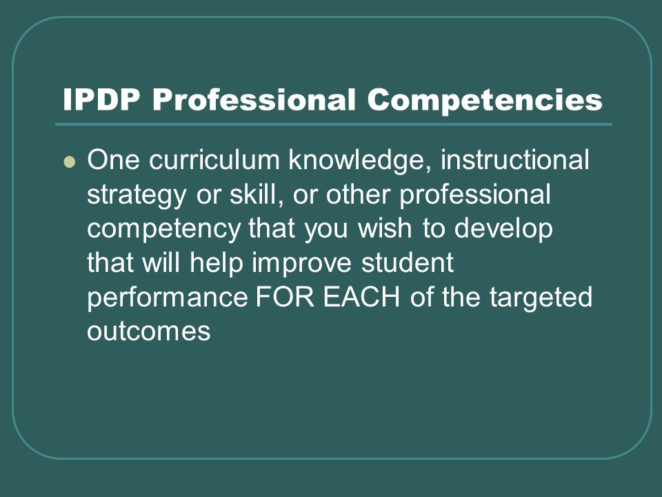 IPDP Professional Competencies One curriculum knowledge, instructional strategy or skill, or other professional competency that you wish to develop that will help improve student performance FOR EACH of the targeted outcomes