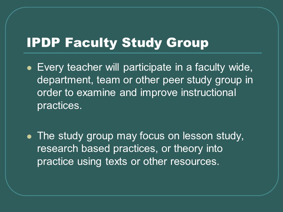 IPDP Faculty Study Group Every teacher will participate in a faculty wide, department, team or other peer study group in order to examine and improve instructional practices.