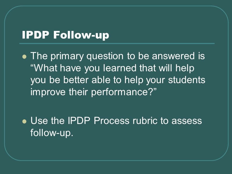 IPDP Follow-up The primary question to be answered is What have you learned that will help you be better able to help your students improve their performance.