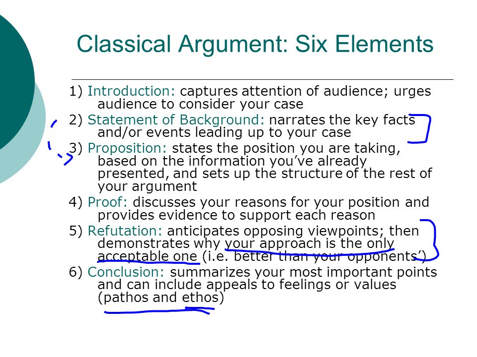 Classical Argument: Six Elements 1) Introduction: captures attention of audience; urges audience to consider your case 2) Statement of Background: narrates the key facts and/or events leading up to your case 3) Proposition: states the position you are taking, based on the information youve already presented, and sets up the structure of the rest of your argument 4) Proof: discusses your reasons for your position and provides evidence to support each reason 5) Refutation: anticipates opposing viewpoints; then demonstrates why your approach is the only acceptable one (i.e.
