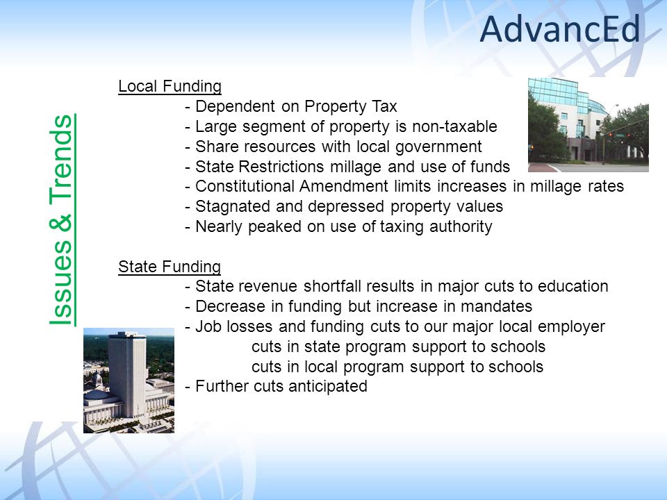 Local Funding - Dependent on Property Tax - Large segment of property is non-taxable - Share resources with local government - State Restrictions millage and use of funds - Constitutional Amendment limits increases in millage rates - Stagnated and depressed property values - Nearly peaked on use of taxing authority State Funding - State revenue shortfall results in major cuts to education - Decrease in funding but increase in mandates - Job losses and funding cuts to our major local employer cuts in state program support to schools cuts in local program support to schools - Further cuts anticipated Issues & Trends AdvancEd