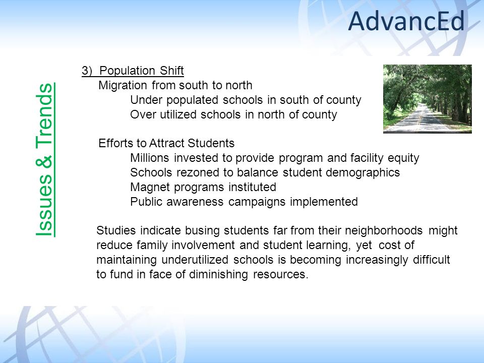 3) Population Shift Migration from south to north Under populated schools in south of county Over utilized schools in north of county Efforts to Attract Students Millions invested to provide program and facility equity Schools rezoned to balance student demographics Magnet programs instituted Public awareness campaigns implemented Studies indicate busing students far from their neighborhoods might reduce family involvement and student learning, yet cost of maintaining underutilized schools is becoming increasingly difficult to fund in face of diminishing resources.