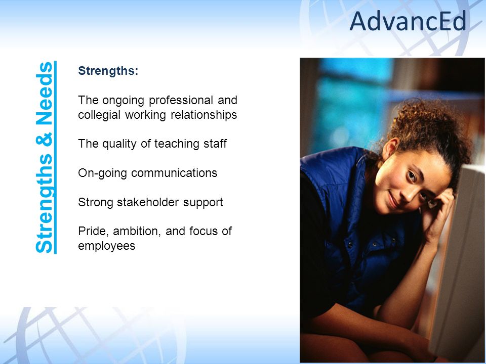 Strengths: The ongoing professional and collegial working relationships The quality of teaching staff On-going communications Strong stakeholder support Pride, ambition, and focus of employees Strengths & Needs AdvancEd