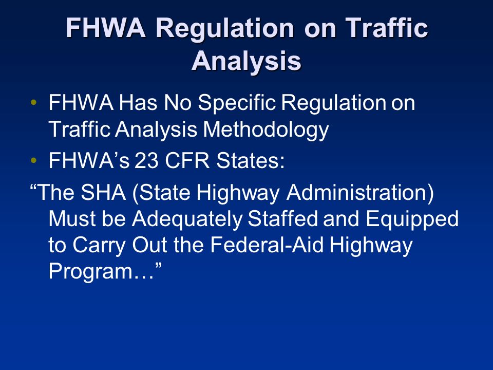 FHWA Regulation on Traffic Analysis FHWA Has No Specific Regulation on Traffic Analysis Methodology FHWAs 23 CFR States: The SHA (State Highway Administration) Must be Adequately Staffed and Equipped to Carry Out the Federal-Aid Highway Program…