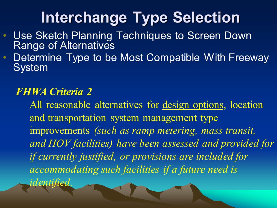Interchange Type Selection Use Sketch Planning Techniques to Screen Down Range of Alternatives Determine Type to be Most Compatible With Freeway System FHWA Criteria 2 All reasonable alternatives for design options, location and transportation system management type improvements (such as ramp metering, mass transit, and HOV facilities) have been assessed and provided for if currently justified, or provisions are included for accommodating such facilities if a future need is identified.