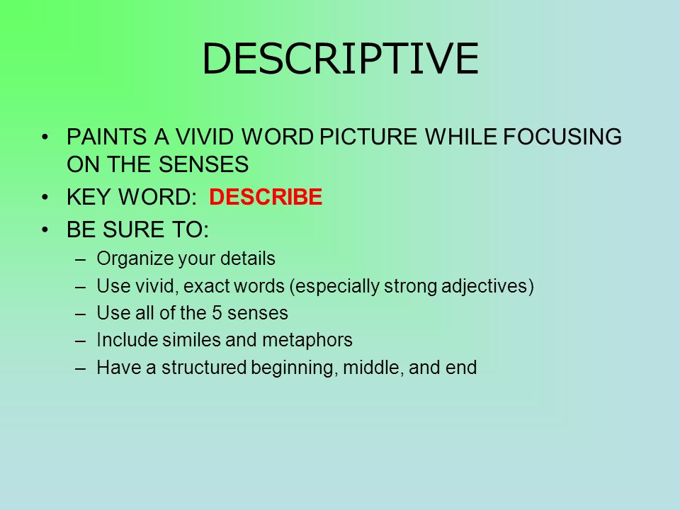 DESCRIPTIVE PAINTS A VIVID WORD PICTURE WHILE FOCUSING ON THE SENSES KEY WORD: DESCRIBE BE SURE TO: –Organize your details –Use vivid, exact words (especially strong adjectives) –Use all of the 5 senses –Include similes and metaphors –Have a structured beginning, middle, and end