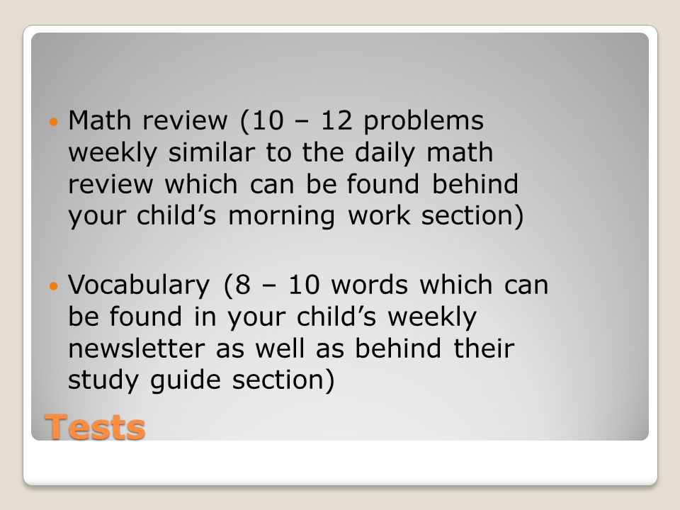 Tests Math review (10 – 12 problems weekly similar to the daily math review which can be found behind your childs morning work section) Vocabulary (8 – 10 words which can be found in your childs weekly newsletter as well as behind their study guide section)