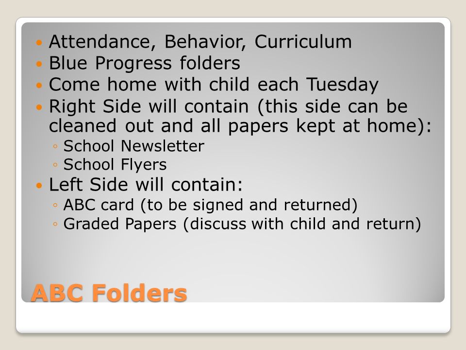 ABC Folders Attendance, Behavior, Curriculum Blue Progress folders Come home with child each Tuesday Right Side will contain (this side can be cleaned out and all papers kept at home): School Newsletter School Flyers Left Side will contain: ABC card (to be signed and returned) Graded Papers (discuss with child and return)