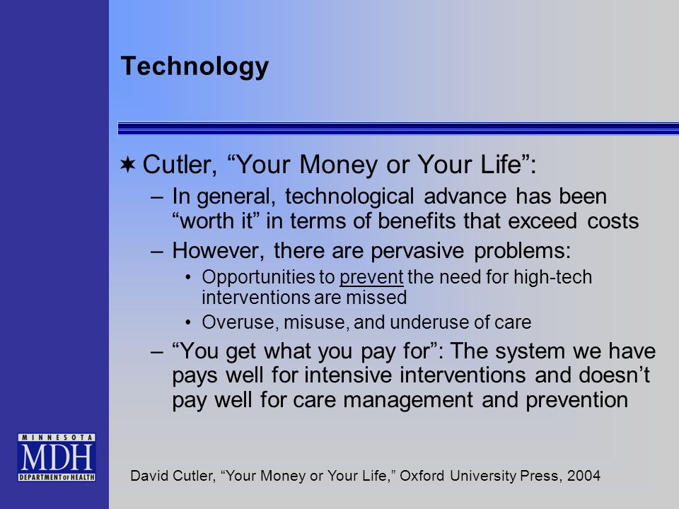 Technology Cutler, Your Money or Your Life: –In general, technological advance has been worth it in terms of benefits that exceed costs –However, there are pervasive problems: Opportunities to prevent the need for high-tech interventions are missed Overuse, misuse, and underuse of care –You get what you pay for: The system we have pays well for intensive interventions and doesnt pay well for care management and prevention David Cutler, Your Money or Your Life, Oxford University Press, 2004