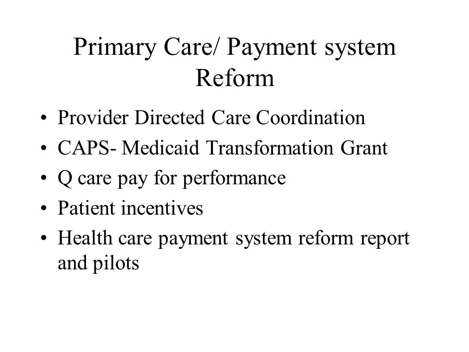 Primary Care/ Payment system Reform Provider Directed Care Coordination CAPS- Medicaid Transformation Grant Q care pay for performance Patient incentives Health care payment system reform report and pilots