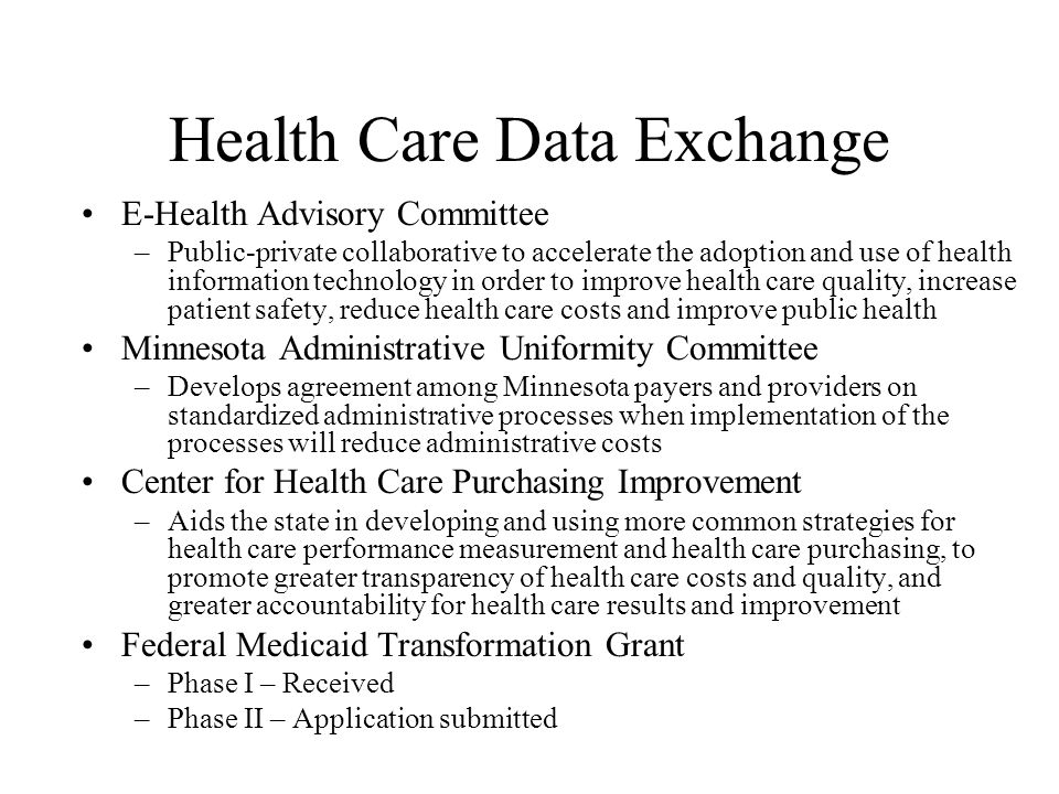 Health Care Data Exchange E-Health Advisory Committee –Public-private collaborative to accelerate the adoption and use of health information technology in order to improve health care quality, increase patient safety, reduce health care costs and improve public health Minnesota Administrative Uniformity Committee –Develops agreement among Minnesota payers and providers on standardized administrative processes when implementation of the processes will reduce administrative costs Center for Health Care Purchasing Improvement –Aids the state in developing and using more common strategies for health care performance measurement and health care purchasing, to promote greater transparency of health care costs and quality, and greater accountability for health care results and improvement Federal Medicaid Transformation Grant –Phase I – Received –Phase II – Application submitted