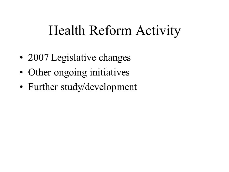 Health Reform Activity 2007 Legislative changes Other ongoing initiatives Further study/development