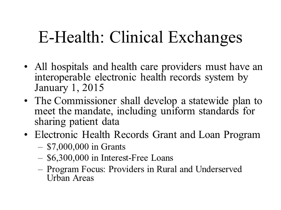 E-Health: Clinical Exchanges All hospitals and health care providers must have an interoperable electronic health records system by January 1, 2015 The Commissioner shall develop a statewide plan to meet the mandate, including uniform standards for sharing patient data Electronic Health Records Grant and Loan Program –$7,000,000 in Grants –$6,300,000 in Interest-Free Loans –Program Focus: Providers in Rural and Underserved Urban Areas
