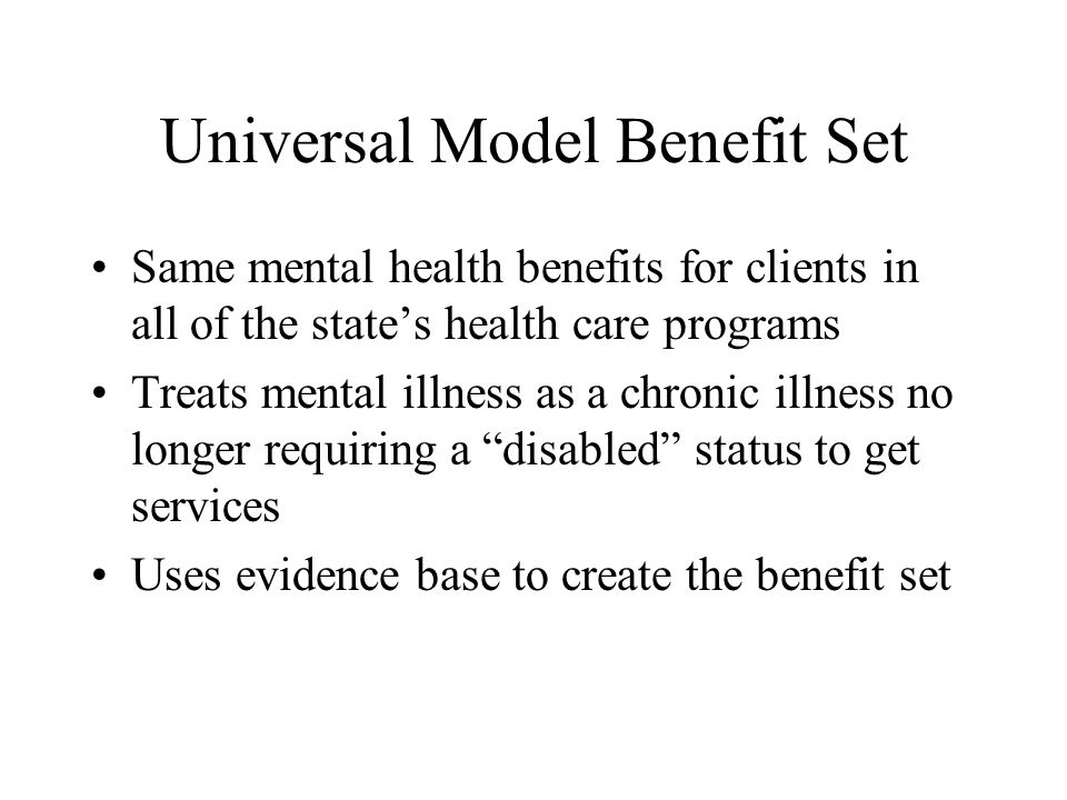 Universal Model Benefit Set Same mental health benefits for clients in all of the states health care programs Treats mental illness as a chronic illness no longer requiring a disabled status to get services Uses evidence base to create the benefit set