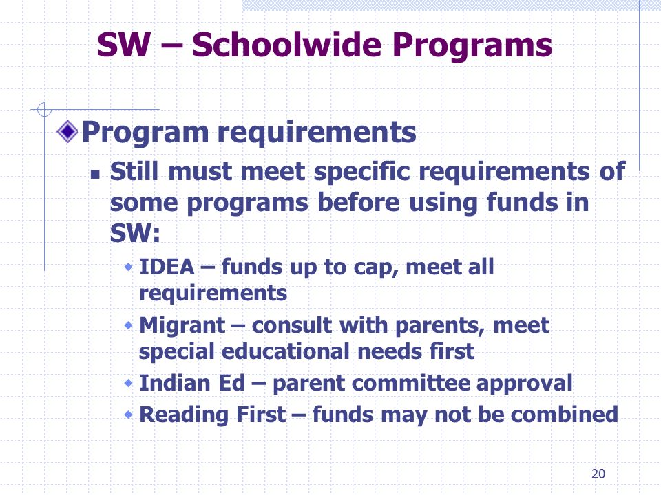 20 SW – Schoolwide Programs Program requirements Still must meet specific requirements of some programs before using funds in SW: IDEA – funds up to cap, meet all requirements Migrant – consult with parents, meet special educational needs first Indian Ed – parent committee approval Reading First – funds may not be combined