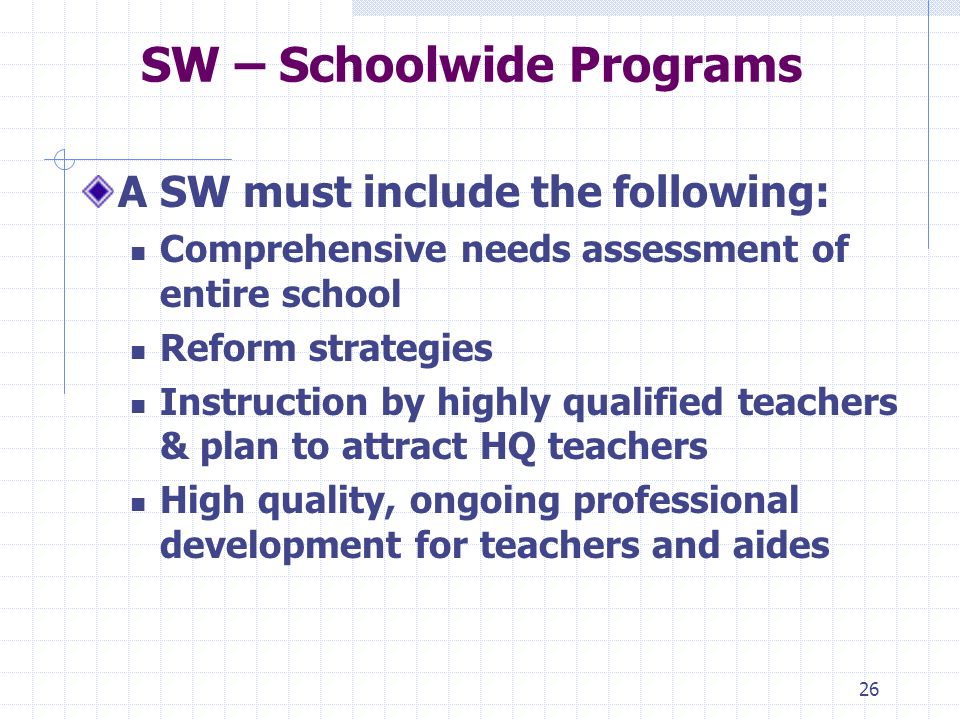 26 SW – Schoolwide Programs A SW must include the following: Comprehensive needs assessment of entire school Reform strategies Instruction by highly qualified teachers & plan to attract HQ teachers High quality, ongoing professional development for teachers and aides