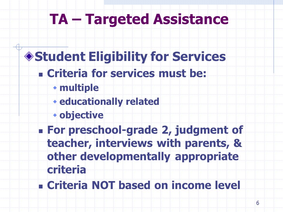 6 TA – Targeted Assistance Student Eligibility for Services Criteria for services must be: multiple educationally related objective For preschool-grade 2, judgment of teacher, interviews with parents, & other developmentally appropriate criteria Criteria NOT based on income level