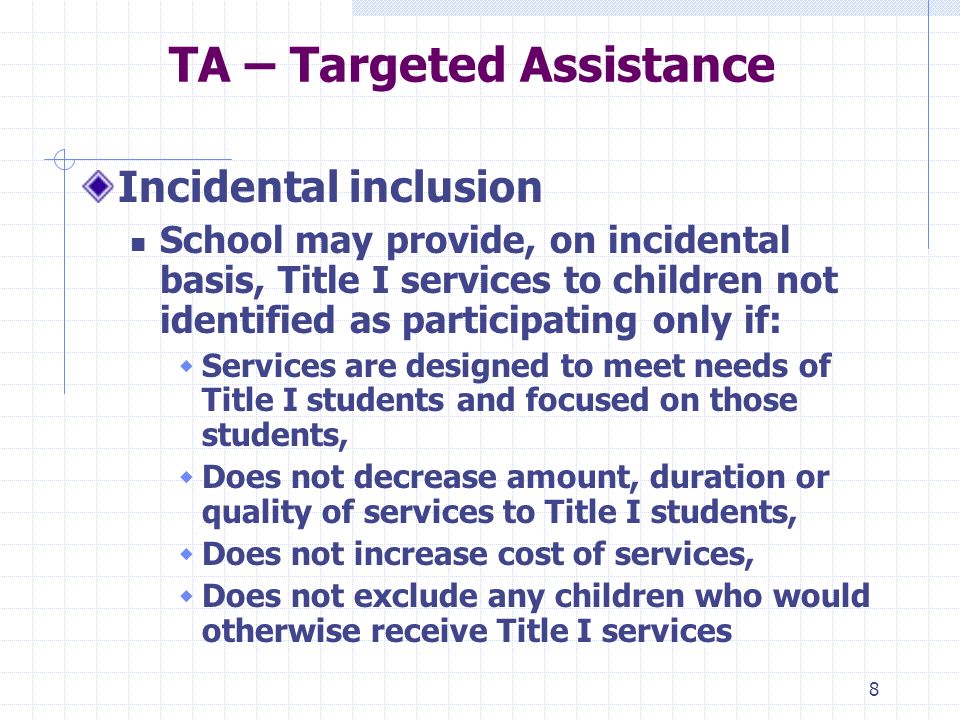 8 TA – Targeted Assistance Incidental inclusion School may provide, on incidental basis, Title I services to children not identified as participating only if: Services are designed to meet needs of Title I students and focused on those students, Does not decrease amount, duration or quality of services to Title I students, Does not increase cost of services, Does not exclude any children who would otherwise receive Title I services